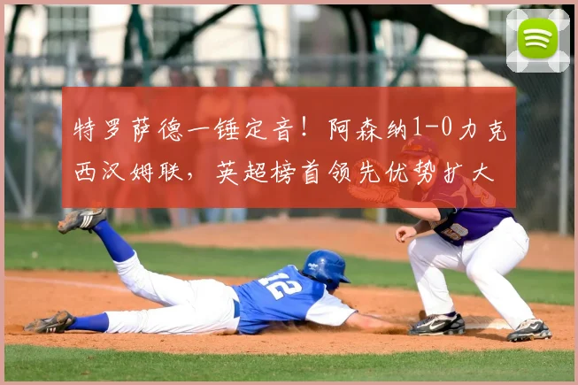 特罗萨德一锤定音!阿森纳1-0力克西汉姆联,英超榜首领先优势扩大至5分