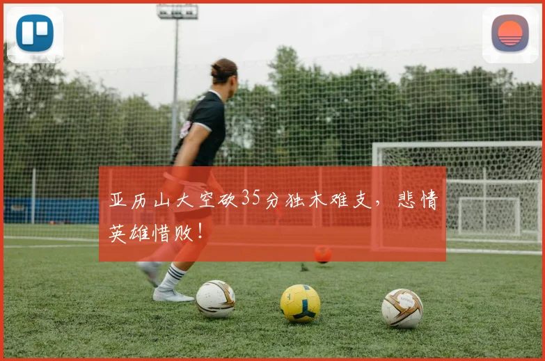 亚历山大空砍35分独木难支，悲情英雄惜败！