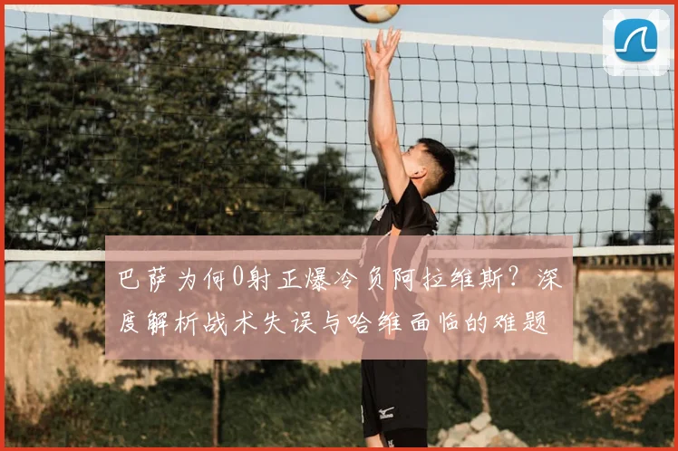 巴萨为何0射正爆冷负阿拉维斯?深度解析战术失误与哈维面临的难题