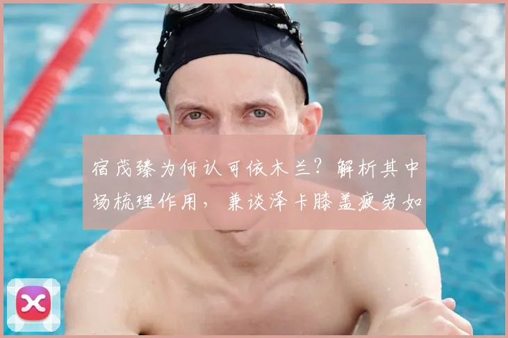 宿茂臻为何认可依木兰？解析其中场梳理作用，兼谈泽卡膝盖疲劳如何影响比赛走向