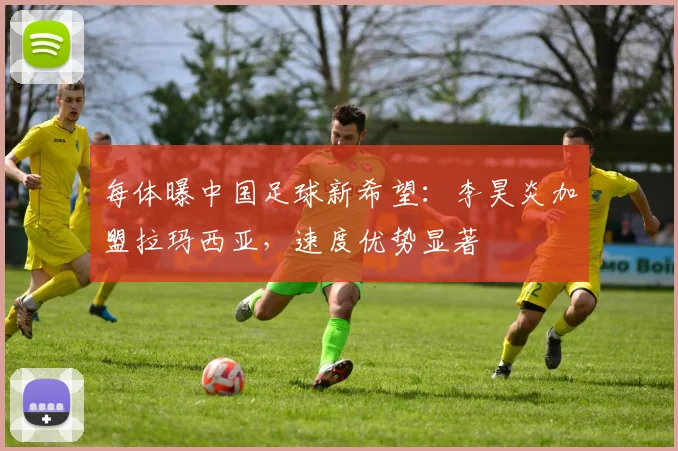 每体曝中国足球新希望:李昊炎加盟拉玛西亚,速度优势显著