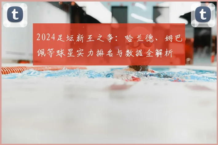 2024足坛新王之争:哈兰德、姆巴佩等球星实力排名与数据全解析