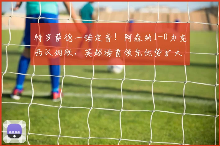 特罗萨德一锤定音!阿森纳1-0力克西汉姆联,英超榜首领先优势扩大至5分