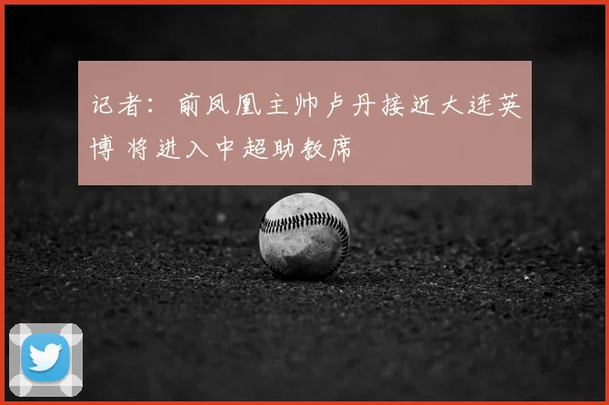 记者:前凤凰主帅卢丹接近大连英博 将进入中超助教席