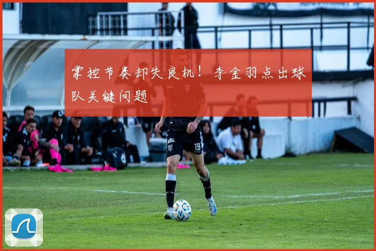 掌控节奏却失良机!李金羽点出球队关键问题
