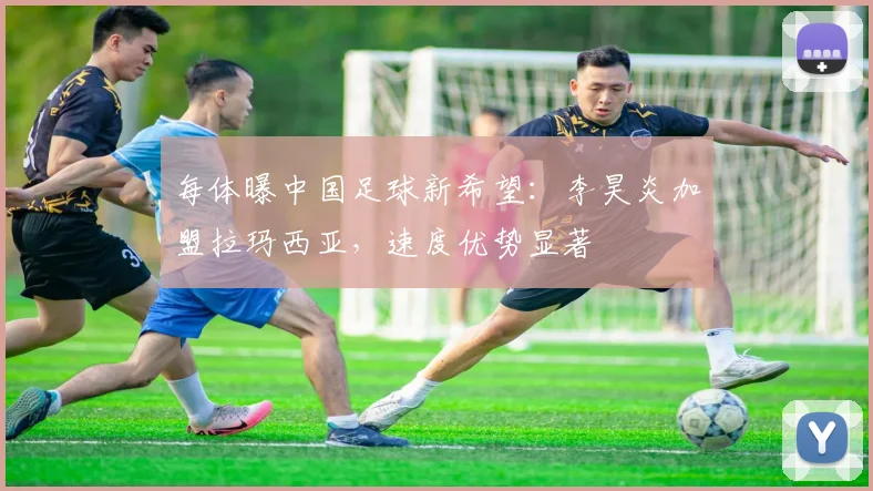 每体曝中国足球新希望：李昊炎加盟拉玛西亚，速度优势显著