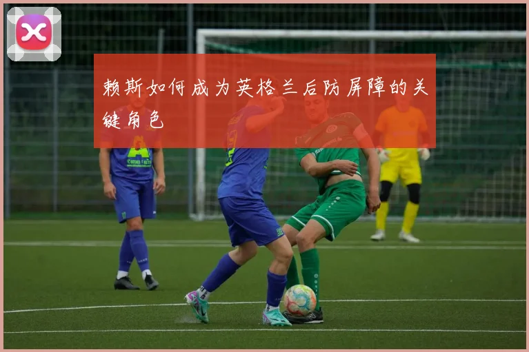 赖斯如何成为英格兰后防屏障的关键角色