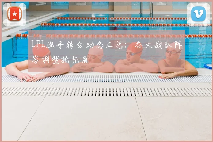 LPL选手转会动态汇总：各大战队阵容调整抢先看