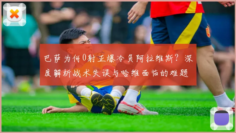 巴萨为何0射正爆冷负阿拉维斯？深度解析战术失误与哈维面临的难题