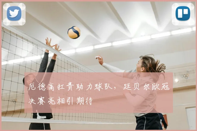 厄德高扛责助力球队,廷贝尔欧冠决赛亮相引期待