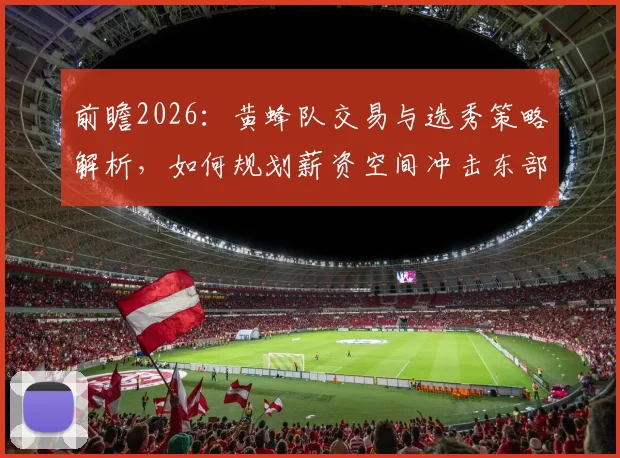 前瞻2026:黄蜂队交易与选秀策略解析,如何规划薪资空间冲击东部?